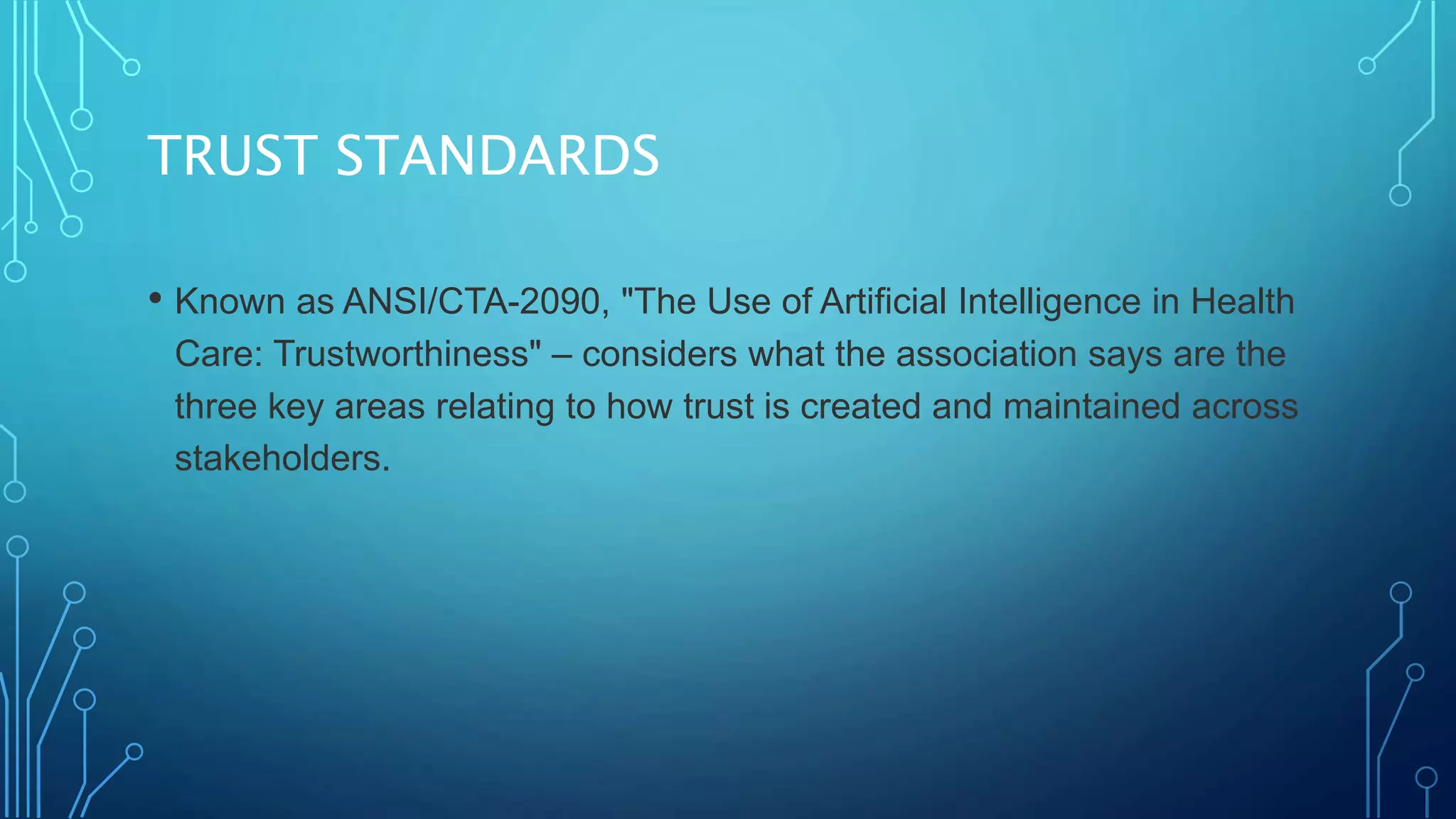 TRUST STANDARDS
• Known as ANSI/CTA-2090, "The Use of Artificial Intelligence in Health
Care: Trustworthiness" – considers what the association says are the
three key areas relating to how trust is created and maintained across
stakeholders.
 