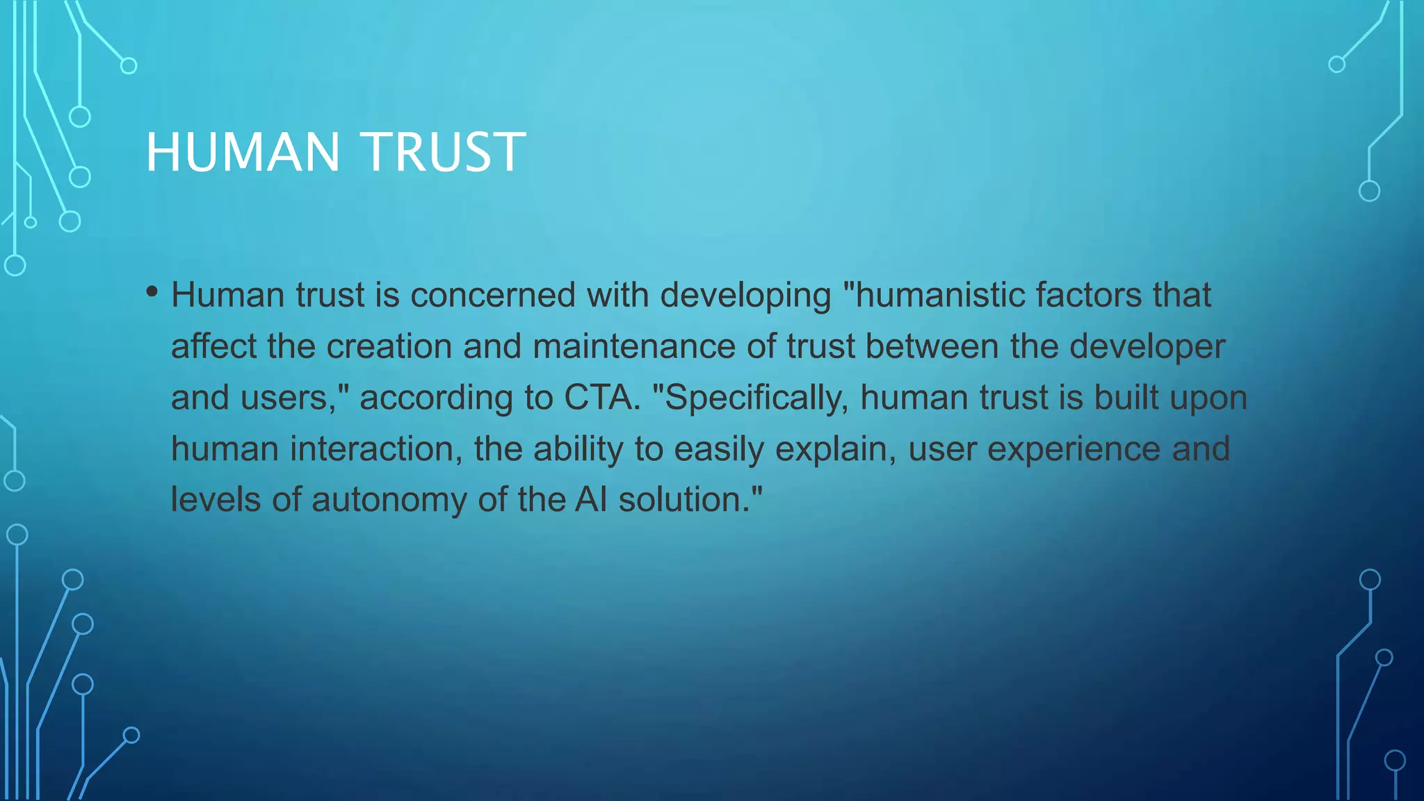 HUMAN TRUST
• Human trust is concerned with developing "humanistic factors that
affect the creation and maintenance of trust between the developer
and users," according to CTA. "Specifically, human trust is built upon
human interaction, the ability to easily explain, user experience and
levels of autonomy of the AI solution."
 