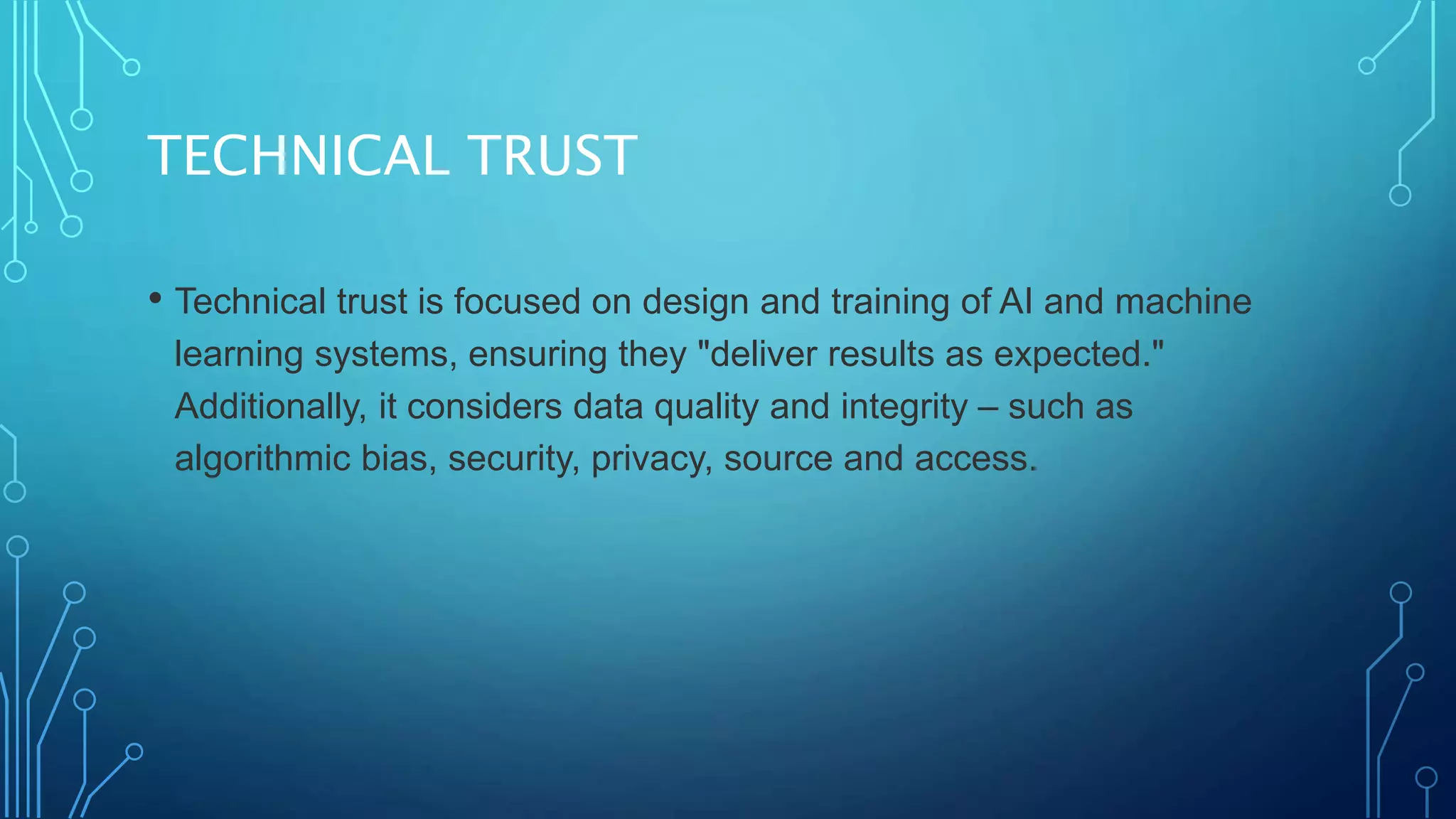 TECHNICAL TRUST
• Technical trust is focused on design and training of AI and machine
learning systems, ensuring they "deliver results as expected."
Additionally, it considers data quality and integrity – such as
algorithmic bias, security, privacy, source and access.
 