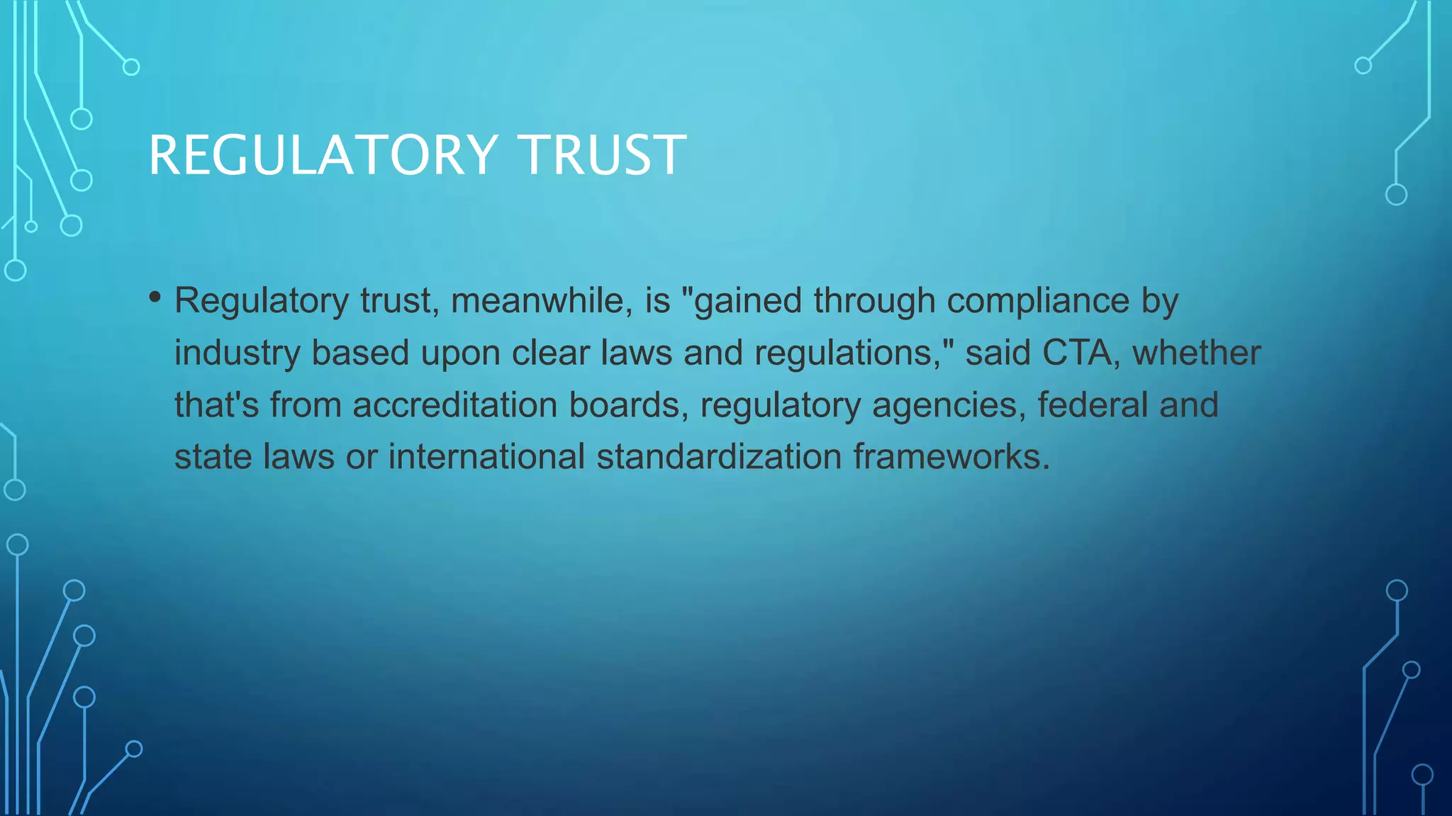 REGULATORY TRUST
• Regulatory trust, meanwhile, is "gained through compliance by
industry based upon clear laws and regulations," said CTA, whether
that's from accreditation boards, regulatory agencies, federal and
state laws or international standardization frameworks.
 