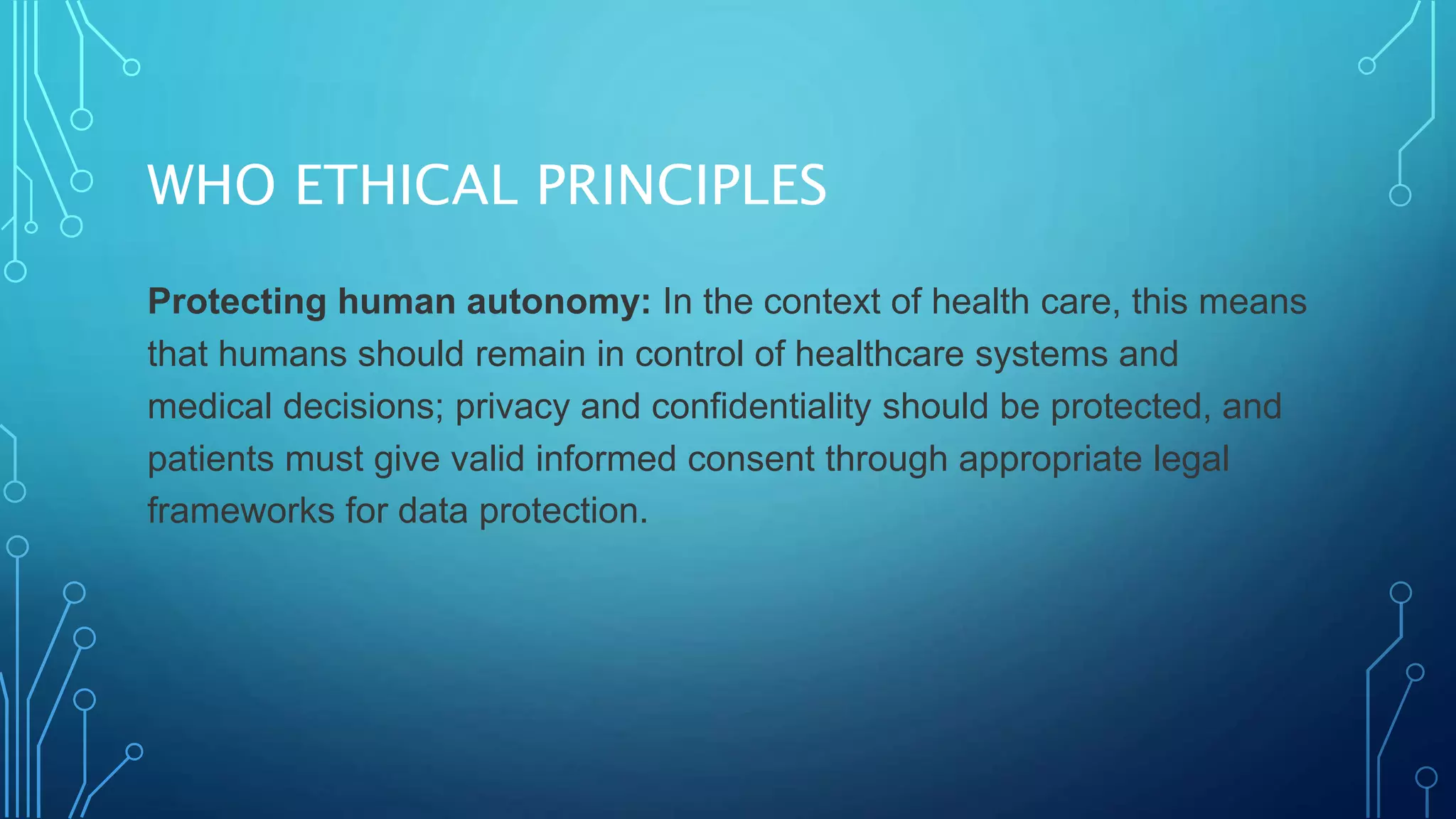 WHO ETHICAL PRINCIPLES
Protecting human autonomy: In the context of health care, this means
that humans should remain in control of healthcare systems and
medical decisions; privacy and confidentiality should be protected, and
patients must give valid informed consent through appropriate legal
frameworks for data protection.
 