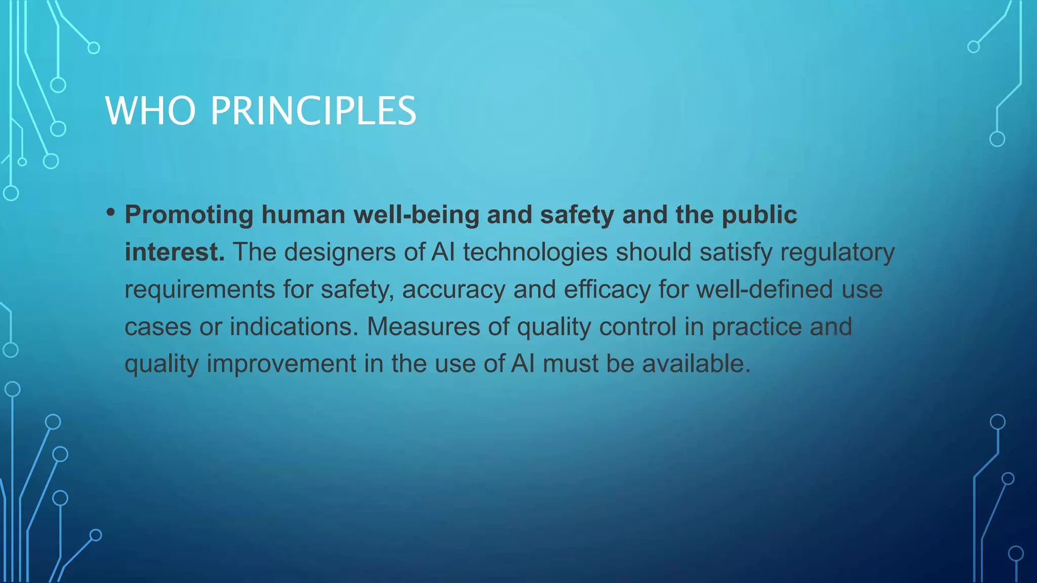 WHO PRINCIPLES
• Promoting human well-being and safety and the public
interest. The designers of AI technologies should satisfy regulatory
requirements for safety, accuracy and efficacy for well-defined use
cases or indications. Measures of quality control in practice and
quality improvement in the use of AI must be available.
 