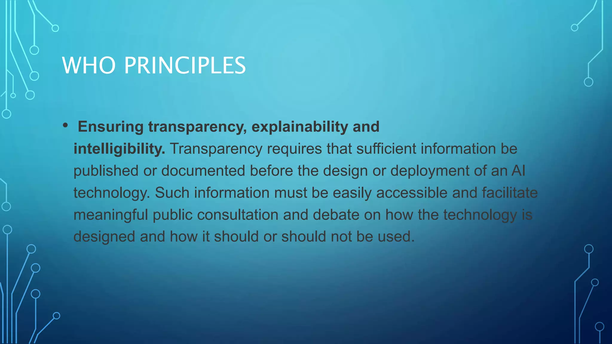 WHO PRINCIPLES
• Ensuring transparency, explainability and
intelligibility. Transparency requires that sufficient information be
published or documented before the design or deployment of an AI
technology. Such information must be easily accessible and facilitate
meaningful public consultation and debate on how the technology is
designed and how it should or should not be used.
 