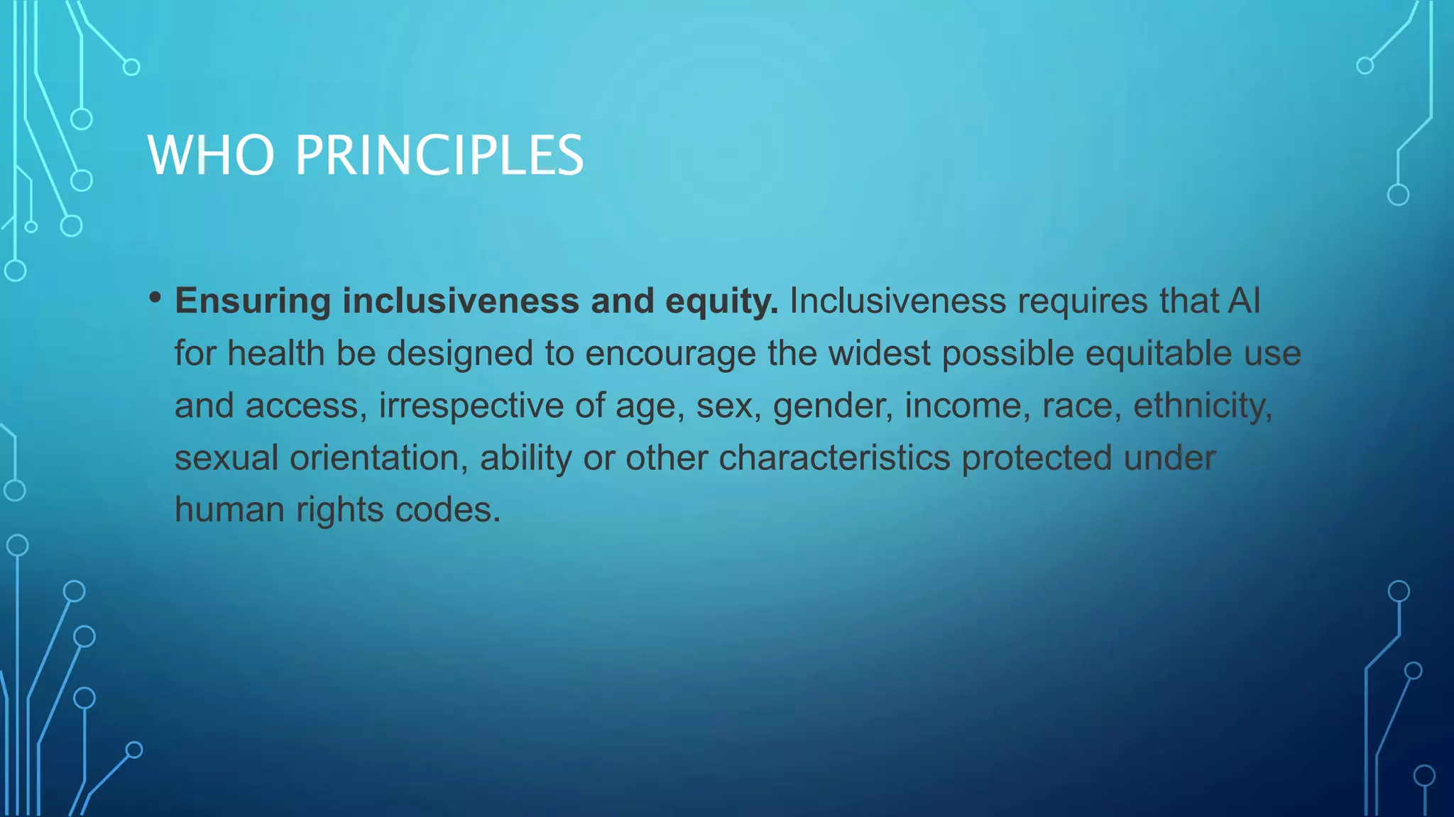 WHO PRINCIPLES
• Ensuring inclusiveness and equity. Inclusiveness requires that AI
for health be designed to encourage the widest possible equitable use
and access, irrespective of age, sex, gender, income, race, ethnicity,
sexual orientation, ability or other characteristics protected under
human rights codes.
 
