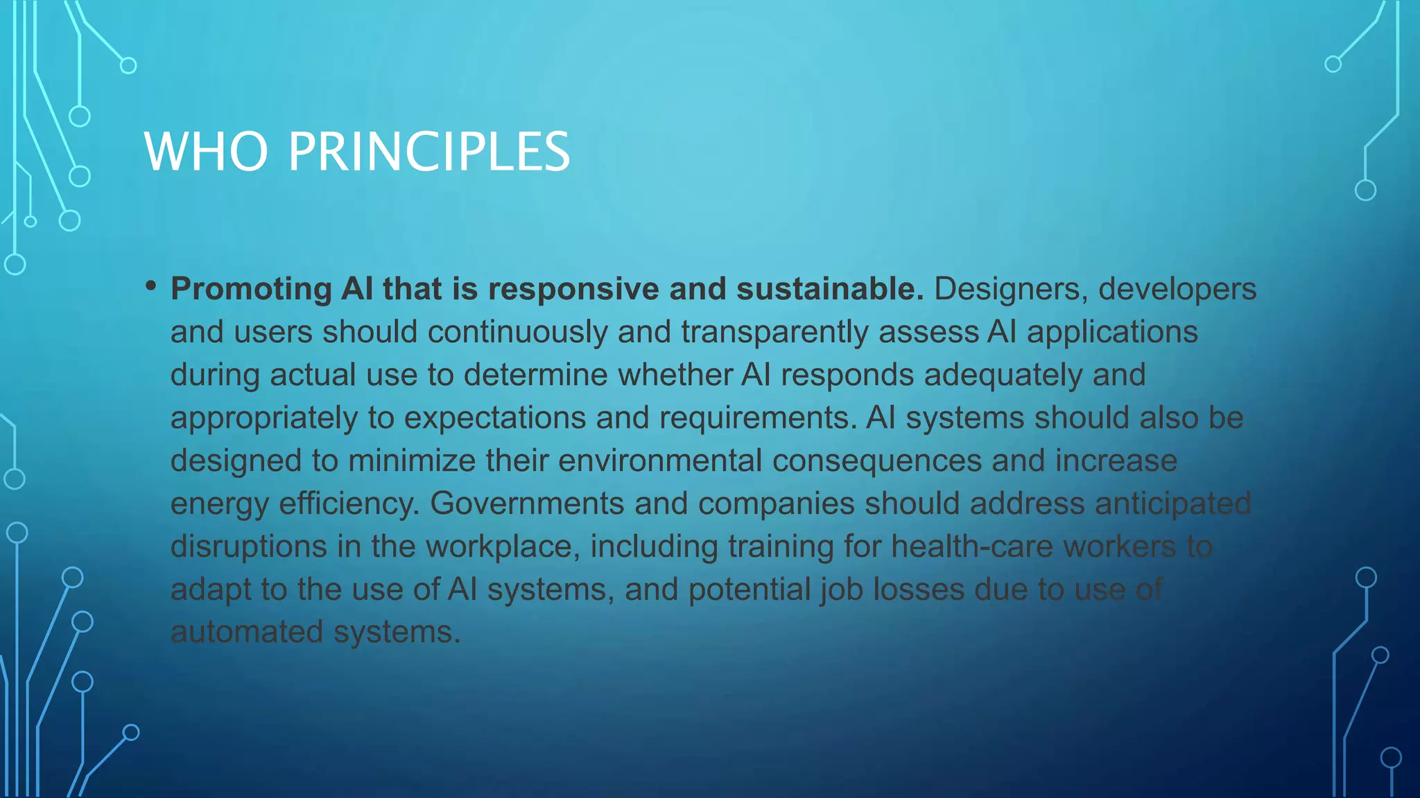 WHO PRINCIPLES
• Promoting AI that is responsive and sustainable. Designers, developers
and users should continuously and transparently assess AI applications
during actual use to determine whether AI responds adequately and
appropriately to expectations and requirements. AI systems should also be
designed to minimize their environmental consequences and increase
energy efficiency. Governments and companies should address anticipated
disruptions in the workplace, including training for health-care workers to
adapt to the use of AI systems, and potential job losses due to use of
automated systems.
 