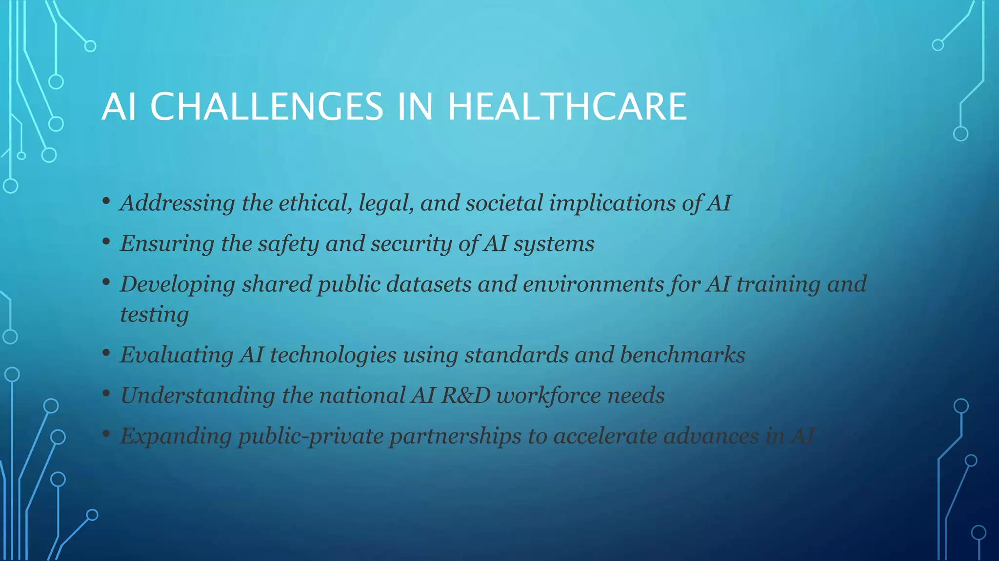 AI CHALLENGES IN HEALTHCARE
• Addressing the ethical, legal, and societal implications of AI
• Ensuring the safety and security of AI systems
• Developing shared public datasets and environments for AI training and
testing
• Evaluating AI technologies using standards and benchmarks
• Understanding the national AI R&D workforce needs
• Expanding public-private partnerships to accelerate advances in AI
 