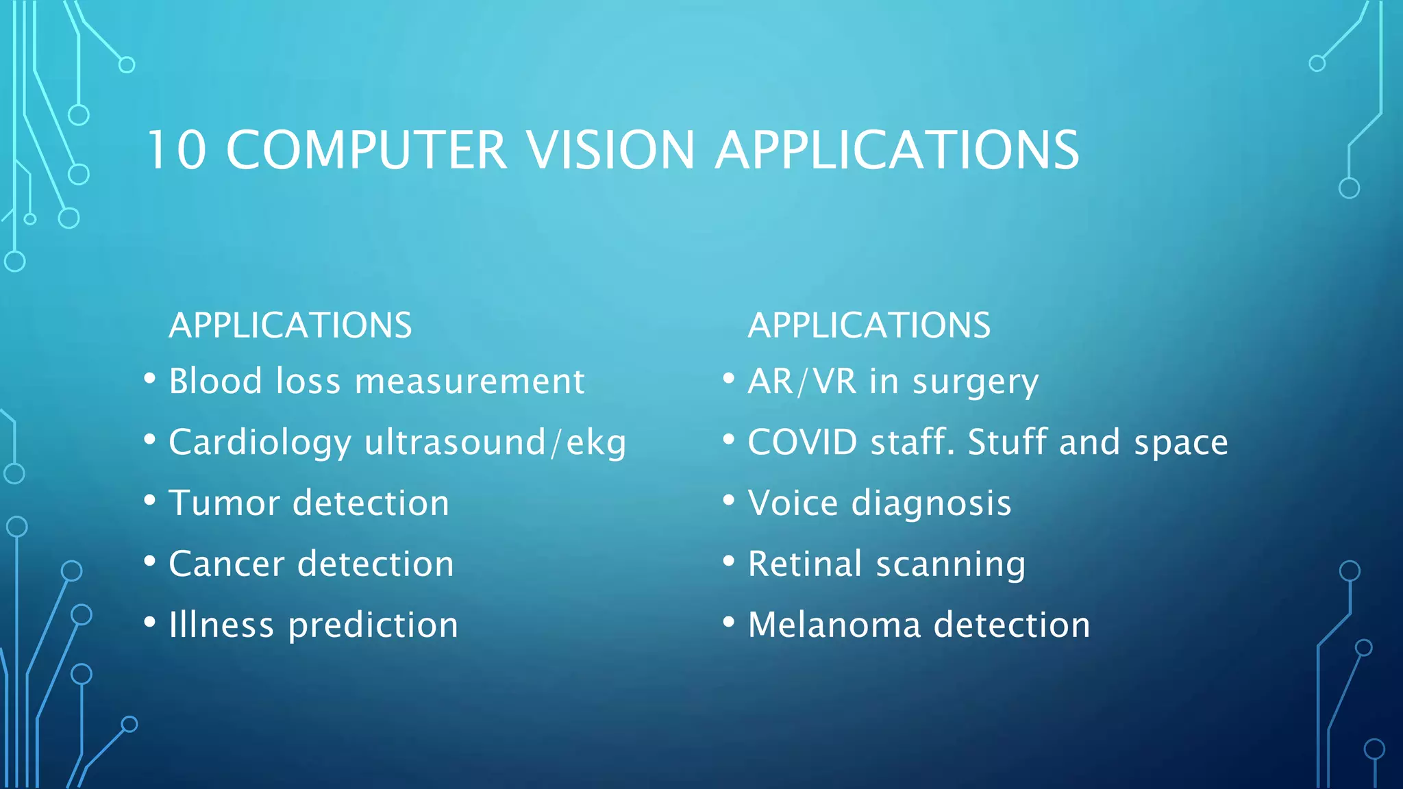 10 COMPUTER VISION APPLICATIONS
APPLICATIONS
• Blood loss measurement
• Cardiology ultrasound/ekg
• Tumor detection
• Cancer detection
• Illness prediction
APPLICATIONS
• AR/VR in surgery
• COVID staff. Stuff and space
• Voice diagnosis
• Retinal scanning
• Melanoma detection
 