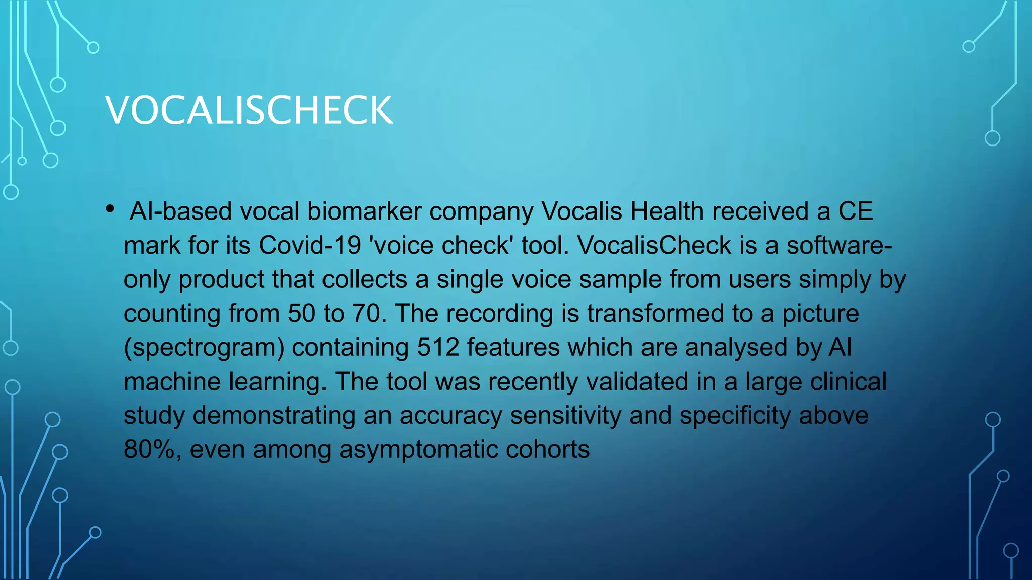 VOCALISCHECK
• AI-based vocal biomarker company Vocalis Health received a CE
mark for its Covid-19 'voice check' tool. VocalisCheck is a software-
only product that collects a single voice sample from users simply by
counting from 50 to 70. The recording is transformed to a picture
(spectrogram) containing 512 features which are analysed by AI
machine learning. The tool was recently validated in a large clinical
study demonstrating an accuracy sensitivity and specificity above
80%, even among asymptomatic cohorts
 