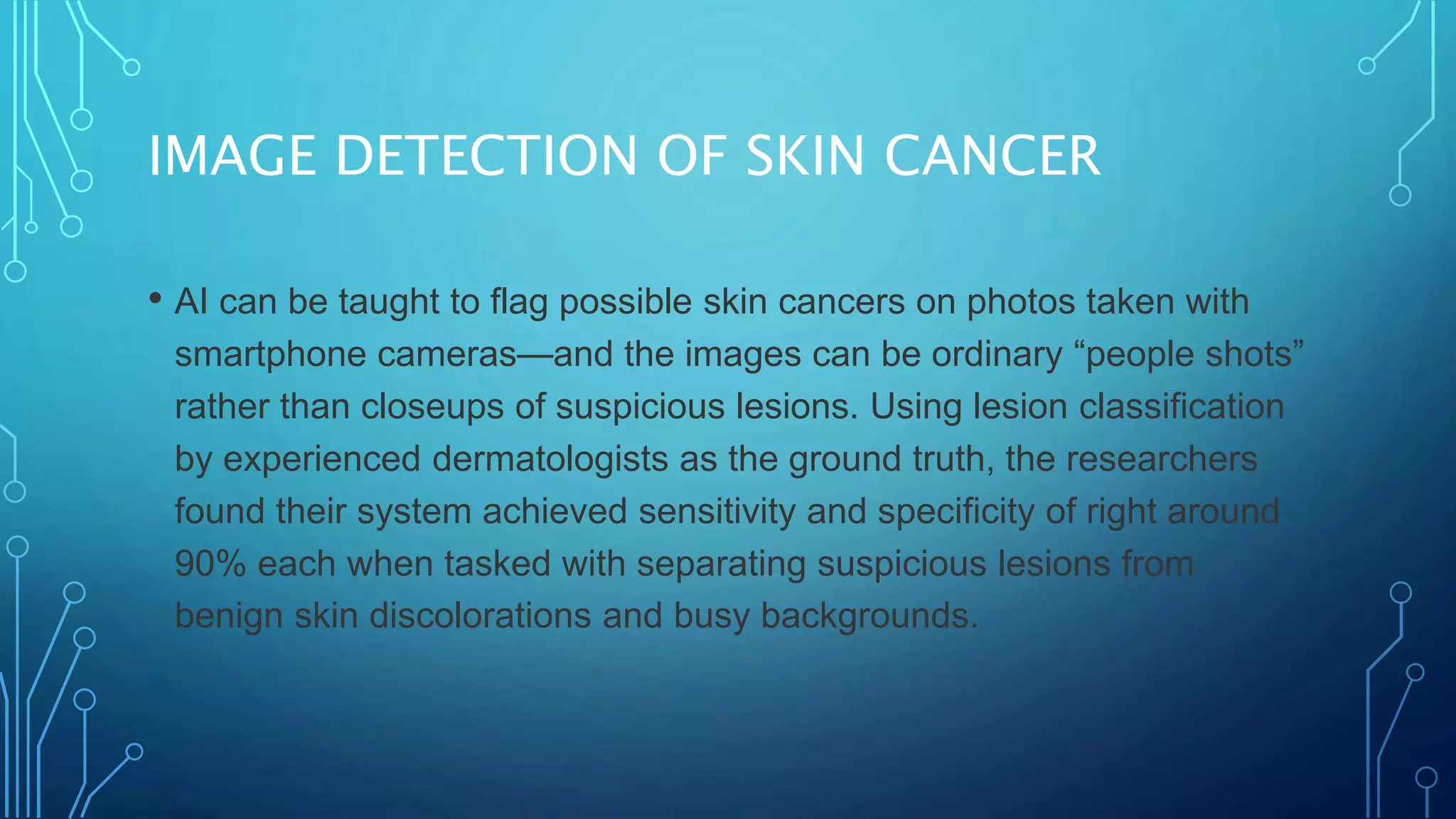 IMAGE DETECTION OF SKIN CANCER
• AI can be taught to flag possible skin cancers on photos taken with
smartphone cameras—and the images can be ordinary “people shots”
rather than closeups of suspicious lesions. Using lesion classification
by experienced dermatologists as the ground truth, the researchers
found their system achieved sensitivity and specificity of right around
90% each when tasked with separating suspicious lesions from
benign skin discolorations and busy backgrounds.
 