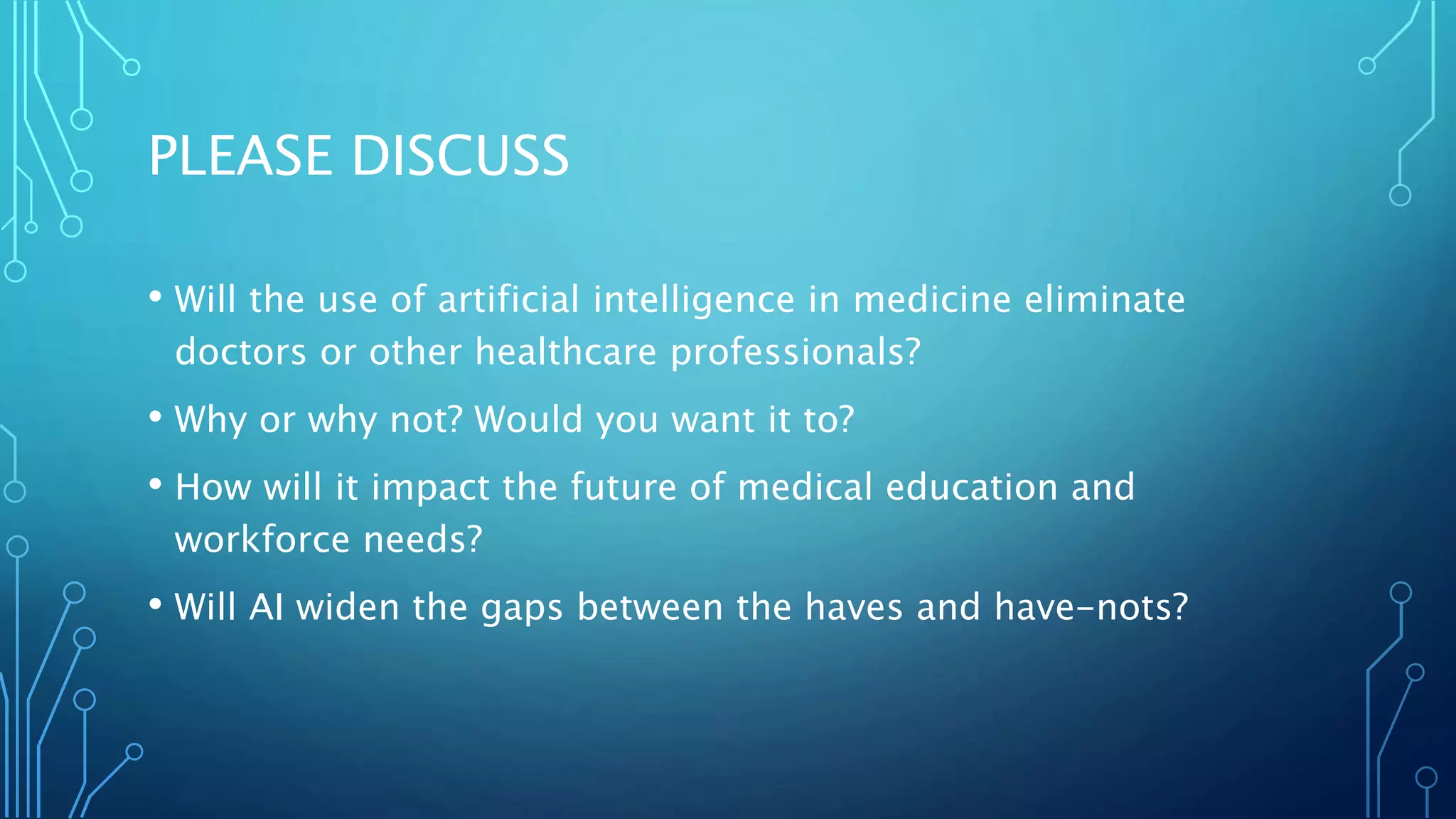 PLEASE DISCUSS
• Will the use of artificial intelligence in medicine eliminate
doctors or other healthcare professionals?
• Why or why not? Would you want it to?
• How will it impact the future of medical education and
workforce needs?
• Will AI widen the gaps between the haves and have-nots?
 