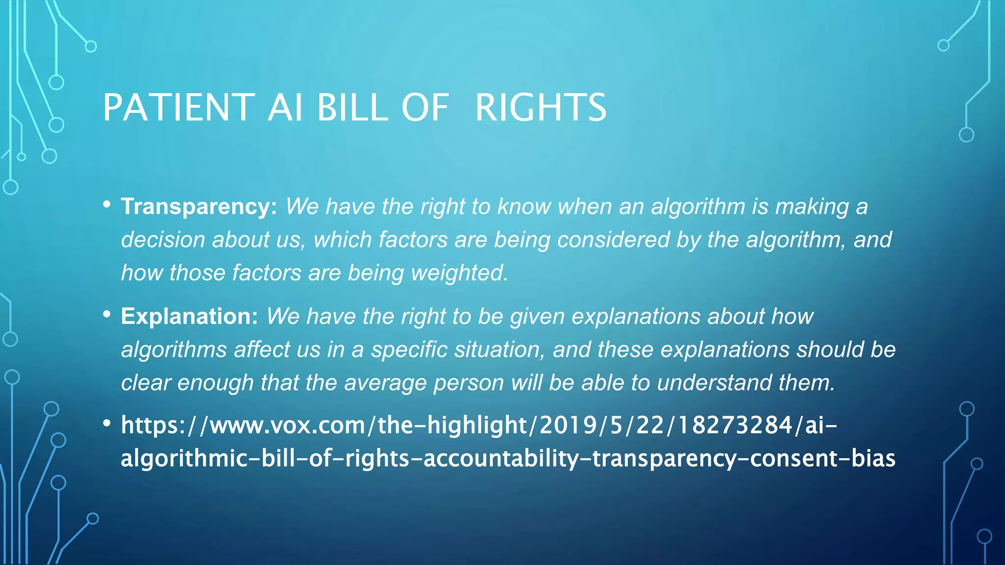 PATIENT AI BILL OF RIGHTS
• Transparency: We have the right to know when an algorithm is making a
decision about us, which factors are being considered by the algorithm, and
how those factors are being weighted.
• Explanation: We have the right to be given explanations about how
algorithms affect us in a specific situation, and these explanations should be
clear enough that the average person will be able to understand them.
• https://www.vox.com/the-highlight/2019/5/22/18273284/ai-
algorithmic-bill-of-rights-accountability-transparency-consent-bias
 