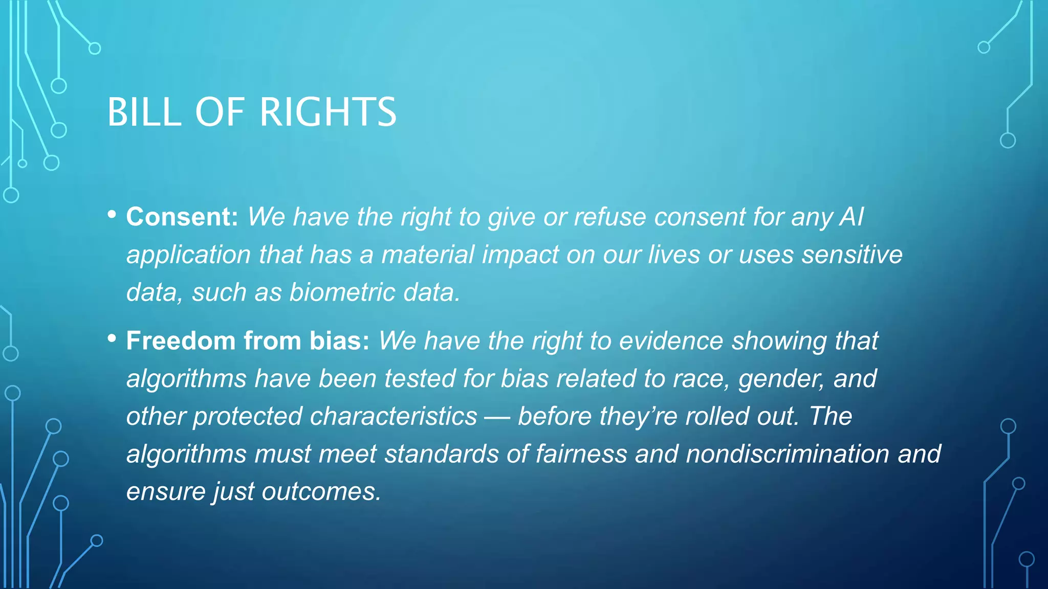 BILL OF RIGHTS
• Consent: We have the right to give or refuse consent for any AI
application that has a material impact on our lives or uses sensitive
data, such as biometric data.
• Freedom from bias: We have the right to evidence showing that
algorithms have been tested for bias related to race, gender, and
other protected characteristics — before they’re rolled out. The
algorithms must meet standards of fairness and nondiscrimination and
ensure just outcomes.
 