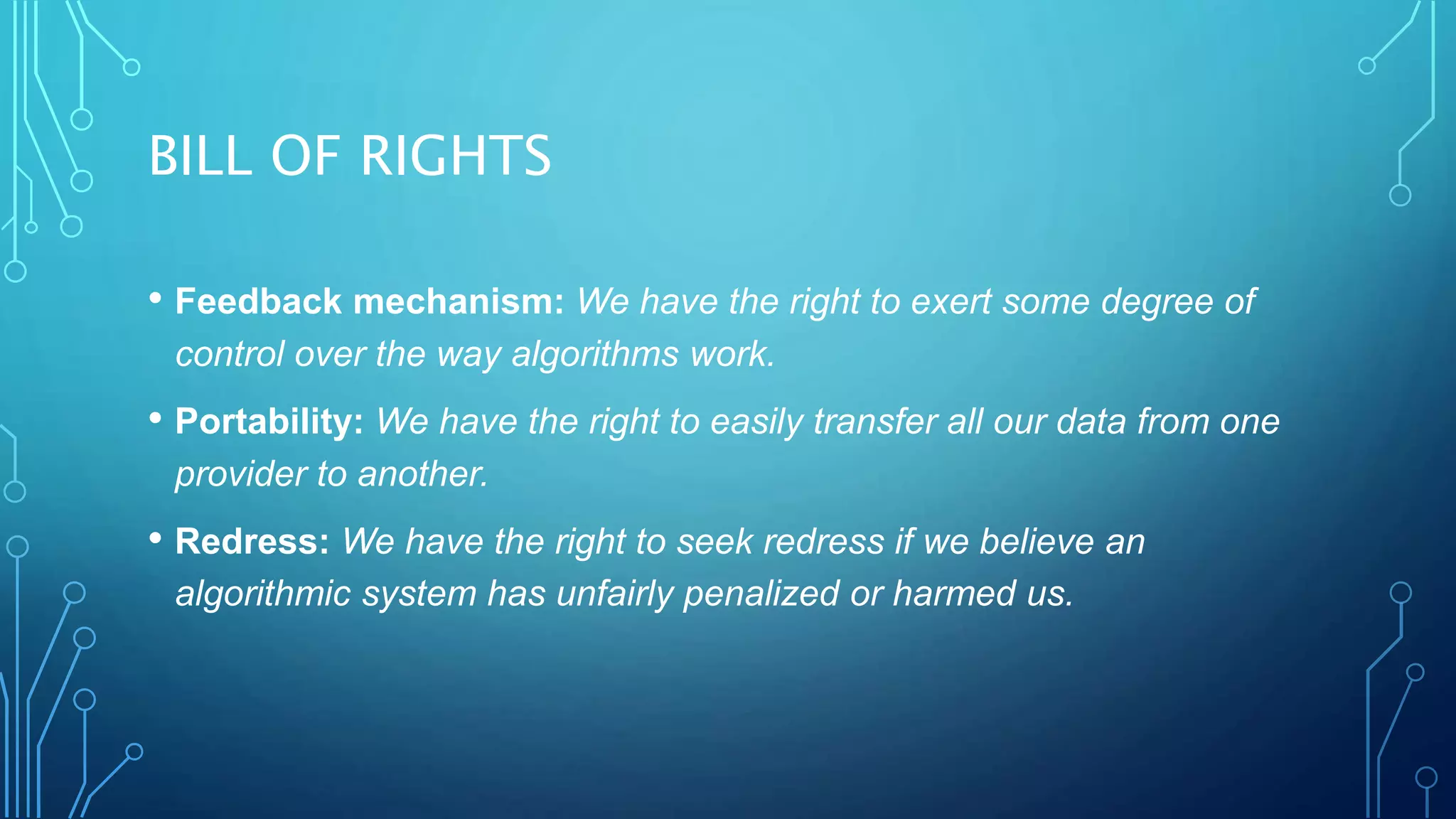 BILL OF RIGHTS
• Feedback mechanism: We have the right to exert some degree of
control over the way algorithms work.
• Portability: We have the right to easily transfer all our data from one
provider to another.
• Redress: We have the right to seek redress if we believe an
algorithmic system has unfairly penalized or harmed us.
 