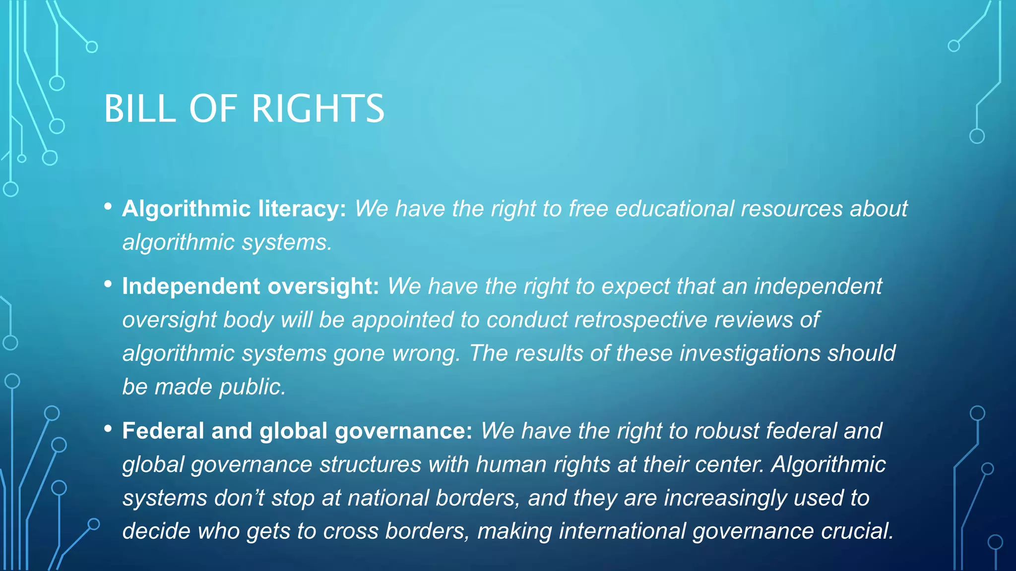 BILL OF RIGHTS
• Algorithmic literacy: We have the right to free educational resources about
algorithmic systems.
• Independent oversight: We have the right to expect that an independent
oversight body will be appointed to conduct retrospective reviews of
algorithmic systems gone wrong. The results of these investigations should
be made public.
• Federal and global governance: We have the right to robust federal and
global governance structures with human rights at their center. Algorithmic
systems don’t stop at national borders, and they are increasingly used to
decide who gets to cross borders, making international governance crucial.
 