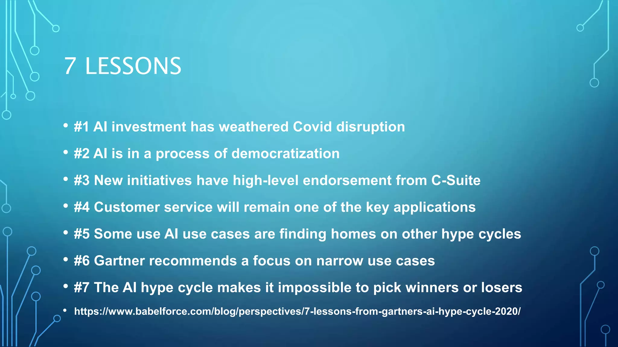 7 LESSONS
• #1 AI investment has weathered Covid disruption
• #2 AI is in a process of democratization
• #3 New initiatives have high-level endorsement from C-Suite
• #4 Customer service will remain one of the key applications
• #5 Some use AI use cases are finding homes on other hype cycles
• #6 Gartner recommends a focus on narrow use cases
• #7 The AI hype cycle makes it impossible to pick winners or losers
• https://www.babelforce.com/blog/perspectives/7-lessons-from-gartners-ai-hype-cycle-2020/
 