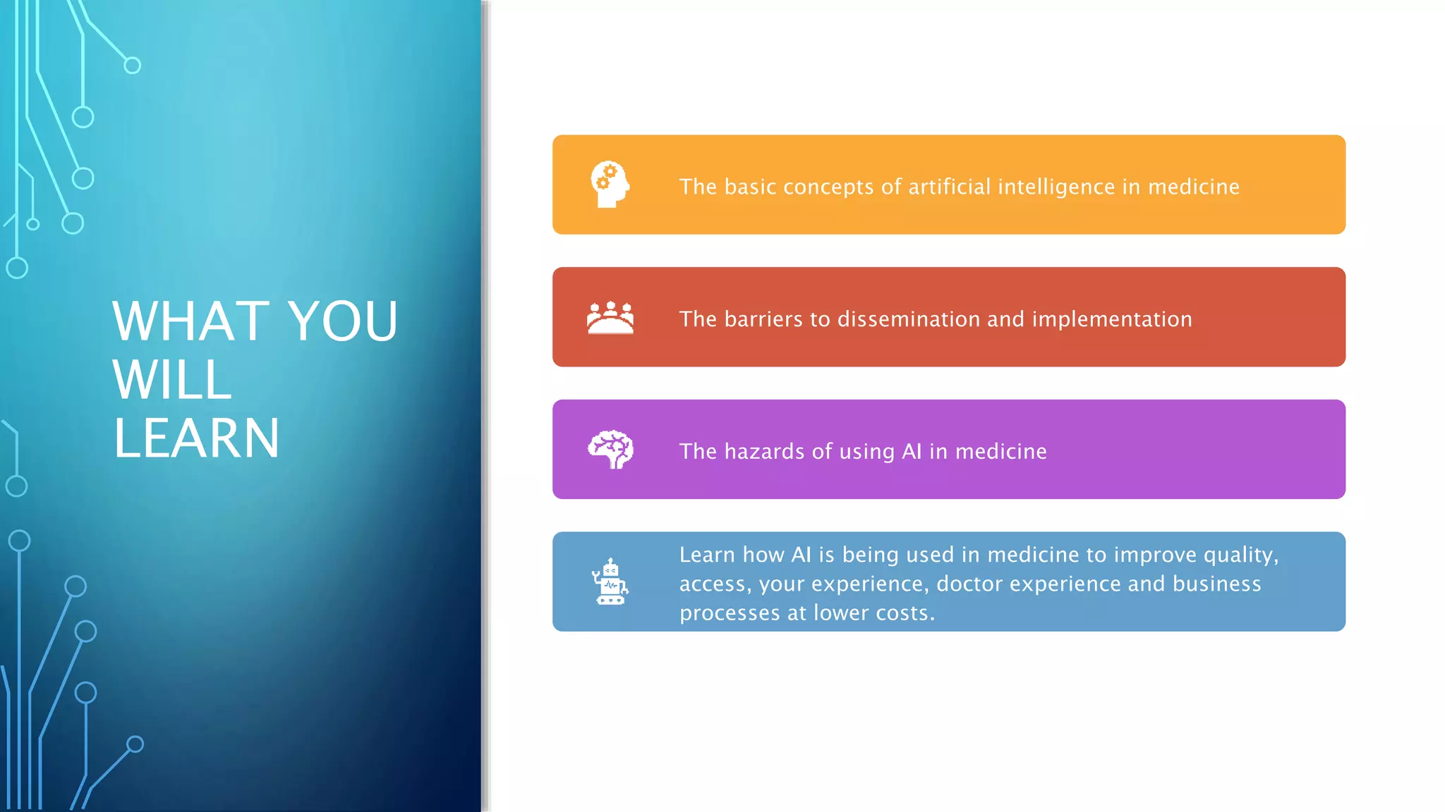 WHAT YOU
WILL
LEARN
The basic concepts of artificial intelligence in medicine
The barriers to dissemination and implementation
The hazards of using AI in medicine
Learn how AI is being used in medicine to improve quality,
access, your experience, doctor experience and business
processes at lower costs.
 