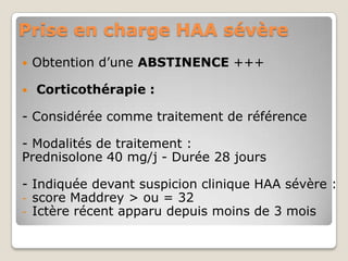 Prise en charge HAA sévère
   Obtention d’une ABSTINENCE +++

   Corticothérapie :

- Considérée comme traitement de référence

- Modalités de traitement :
Prednisolone 40 mg/j - Durée 28 jours

- Indiquée devant suspicion clinique HAA sévère :
- score Maddrey > ou = 32
- Ictère récent apparu depuis moins de 3 mois
 