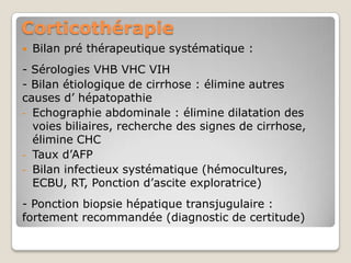 Corticothérapie
   Bilan pré thérapeutique systématique :
- Sérologies VHB VHC VIH
- Bilan étiologique de cirrhose : élimine autres
causes d’ hépatopathie
- Echographie abdominale : élimine dilatation des
  voies biliaires, recherche des signes de cirrhose,
  élimine CHC
- Taux d’AFP
- Bilan infectieux systématique (hémocultures,
  ECBU, RT, Ponction d’ascite exploratrice)
- Ponction biopsie hépatique transjugulaire :
fortement recommandée (diagnostic de certitude)
 