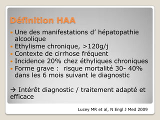 Définition HAA
   Une des manifestations d’ hépatopathie
    alcoolique
   Ethylisme chronique, >120g/j
   Contexte de cirrhose fréquent
   Incidence 20% chez éthyliques chroniques
   Forme grave : risque mortalité 30- 40%
    dans les 6 mois suivant le diagnostic

 Intérêt diagnostic / traitement adapté et
efficace
                      Lucey MR et al, N Engl J Med 2009
 