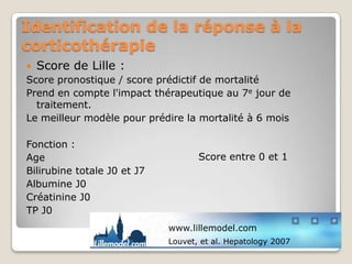 Identification de la réponse à la
corticothérapie
 Score de Lille :
Score pronostique / score prédictif de mortalité
Prend en compte l'impact thérapeutique au 7e jour de
  traitement.
Le meilleur modèle pour prédire la mortalité à 6 mois

Fonction :
Age                                 Score entre 0 et 1
Bilirubine totale J0 et J7
Albumine J0
Créatinine J0
TP J0
                             www.lillemodel.com
                             Louvet, et al. Hepatology 2007
 