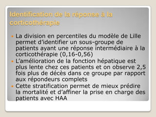 Identification de la réponse à la
corticothérapie
   La division en percentiles du modèle de Lille
    permet d’identifier un sous-groupe de
    patients ayant une réponse intermédiaire à la
    corticothérapie (0,16-0,56)
   L’amélioration de la fonction hépatique est
    plus lente chez ces patients et on observe 2,5
    fois plus de décès dans ce groupe par rapport
    aux répondeurs complets
   Cette stratification permet de mieux prédire
    la mortalité et d’affiner la prise en charge des
    patients avec HAA
 
