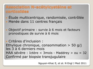 Association N-acétylcystéine et
corticoïdes
   Étude multicentrique, randomisée, contrôlée
   Menée dans 11 centres français

   Objectif primaire : survie à 6 mois et facteurs
    pronostiques de survie à 6 mois

 Critères d’inclusion :
Ethylique chronique, consommation > 50 g/j
les 3 à 6 derniers mois
HAA sévère : Ictère < 3mois - Maddrey > ou = 32
Confirmé par biopsie transjugulaire
                       Nguyen-Khac E, et al. N Engl J Med 2011
 