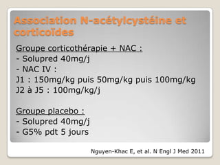 Association N-acétylcystéine et
corticoïdes
Groupe corticothérapie + NAC :
- Solupred 40mg/j
- NAC IV :
J1 : 150mg/kg puis 50mg/kg puis 100mg/kg
J2 à J5 : 100mg/kg/j

Groupe placebo :
- Solupred 40mg/j
- G5% pdt 5 jours

                    Nguyen-Khac E, et al. N Engl J Med 2011
 