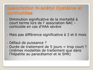Association N-acétyl Cystéine et
corticoïdes
   Diminution significative de la mortalité à
    court terme lors de l’ association NAC -
    corticoïde en cas d’HAA sévère

   Mais pas différence significative à 3 et 6 mois

   Défaut de puissance ?
   Durée de traitement de 5 jours = trop court ?
    (mêmes modalités de traitement que dans
    l’hépatite au paracétamol et le SHR)
 