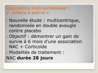 Association NAC-corticoïdes :
« Affaire à suivre »

 Nouvelle  étude : multicentrique,
  randomisée en double aveugle
  contre placebo
 Objectif : démontrer un gain de
  survie à 6 mois d’une association
  NAC + Corticoïde
 Modalités de traitement :
NAC durée 28 jours
 