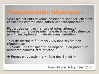 Transplantation hépatique :
Seuls les patients devenus abstinents sont actuellement
considérés comme candidats à une transplantation

Plupart des centres français et internationaux
retiennent une durée minimale de 6 mois d’abstinence
avant l’inscription sur liste de transplantation

Taux de mortalité à 6 mois 76% HAA sévère non
répondeuse
  Seule une transplantation hépatique en procédure
accélérée pourrait être efficace

 Remet en question la « règle des 6 mois »


                          Brown RS et Al. N Engl J Med 2011
 