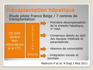 Transplantation hépatique
   Etude pilote Franco Belge / 7 centres de
    transplantation
                            - Première décompensation
                 S            de la maladie hépatique,
                 E            1° HAA
                 L
  26 HAA         E          - Consensus absolu au sein
   sévère        C            des équipes médicale et
     Non         T
                              paramédicale
                 I
répondeurs       O
  à la CTC       N          - Absence de comorbidité

              STRICTE       - Intégration sociale et
                            familiale
                        Mathurin P et al. N Engl J Med 2011
 