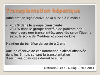 Transplantation hépatique
Amélioration significative de la survie à 6 mois :

- 76,9% dans le groupe transplanté
- 23,1% dans le groupe contrôle de patients non-
  répondeurs non transplantés, appariés selon l'âge, le
  sexe, le score de Maddrey et score de Lille

Maintien du bénéfice de survie à 2 ans

Aucune récidive de consommation d’alcool observée
dans les 6 mois suivant la transplantation
3 récidives observées durant le suivi


                         Mathurin P et al. N Engl J Med 2011
 