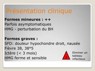 Présentation clinique
Formes mineures : ++
Parfois asymptomatiques
HMG - perturbation du BH

Formes graves :
SFD: douleur hypochondre droit, nausée
Fièvre 38, 38°5
Ictère (< 3 mois)                 Eliminer un
                                  tableau
HMG ferme et sensible          !  infectieux
 