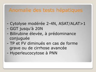Anomalie des tests hépatiques

- Cytolyse modérée 2-4N, ASAT/ALAT>1
- GGT jusqu’à 20N
- Bilirubine élevée, à prédominance
  conjuguée
- TP et FV diminués en cas de forme
  grave ou de cirrhose avancée
- Hyperleucocytose à PNN
 