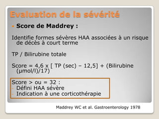 Evaluation de la sévérité
   Score de Maddrey :

Identifie formes sévères HAA associées à un risque
  de décès à court terme

TP / Bilirubine totale

Score = 4,6 x [ TP (sec) – 12,5] + (Bilirubine
 (µmol/l)/17)

Score > ou = 32 :
- Défini HAA sévère
- Indication à une corticothérapie


                 Maddrey WC et al. Gastroenterology 1978
 
