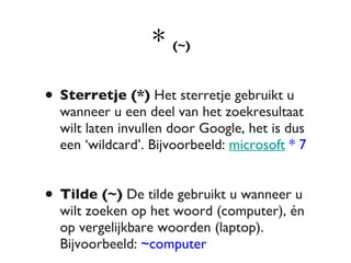 *  (~)   Sterretje (*)  Het sterretje gebruikt u wanneer u een deel van het zoekresultaat wilt laten invullen door Google, het is dus een ‘wildcard’. Bijvoorbeeld:  microsoft  * 7 Tilde (~)  De tilde gebruikt u wanneer u wilt zoeken op het woord (computer), én op vergelijkbare woorden (laptop). Bijvoorbeeld:  ~computer 