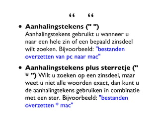 “  “ Aanhalingstekens (" ")  Aanhalingstekens gebruikt u wanneer u naar een hele zin of een bepaald zinsdeel wilt zoeken. Bijvoorbeeld:  "bestanden overzetten van pc naar mac" Aanhalingstekens plus sterretje (" * ")  Wilt u zoeken op een zinsdeel, maar weet u niet alle woorden exact, dan kunt u de aanhalingtekens gebruiken in combinatie met een ster. Bijvoorbeeld:  "bestanden overzetten * mac" 