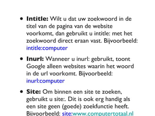 Intitle:  Wilt u dat uw zoekwoord in de titel van de pagina van de website voorkomt, dan gebruikt u intitle: met het zoekwoord direct eraan vast. Bijvoorbeeld:  intitle:computer Inurl:  Wanneer u inurl: gebruikt, toont Google alleen websites waarin het woord in de url voorkomt. Bijvoorbeeld:  inurl:computer Site:  Om binnen een site te zoeken, gebruikt u site:. Dit is ook erg handig als een site geen (goede) zoekfunctie heeft. Bijvoorbeeld:  site: www.computertotaal.nl  windows 