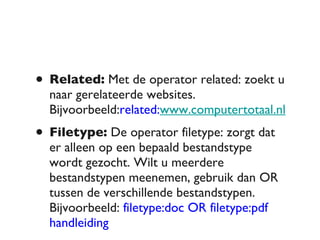 Related:  Met de operator related: zoekt u naar gerelateerde websites. Bijvoorbeeld: related: www.computertotaal.nl Filetype:  De operator filetype: zorgt dat er alleen op een bepaald bestandstype wordt gezocht. Wilt u meerdere bestandstypen meenemen, gebruik dan OR tussen de verschillende bestandstypen. Bijvoorbeeld:  filetype:doc OR filetype:pdf handleiding 