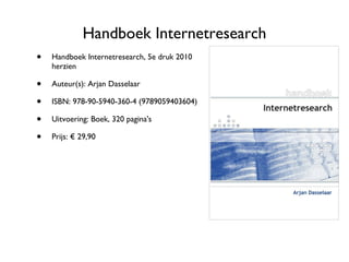 Handboek Internetresearch Handboek Internetresearch, 5e druk 2010 herzien Auteur(s): Arjan Dasselaar ISBN: 978-90-5940-360-4 (9789059403604) Uitvoering: Boek, 320 pagina's Prijs: € 29,90 