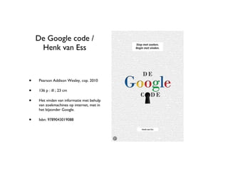 De Google code / Henk van Ess Pearson Addison Wesley, cop. 2010 136 p : ill ; 23 cm Het vinden van informatie met behulp van zoekmachines op internet, met in het bijzonder Google. Isbn: 9789043019088 