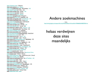 http://7search.com /  7Search http://www.about.c om /  About http://ww w.alltheweb.com /  AllTheWeb -  HK http://search.aol.co m /  AOL - HK http://www.amfibi.com /  Amfib i - HK http://www.azo os.com /  Azoos http://www.bomis.c om /  Bomis http://www .boogami.com /  Boogami http://www.ch acha.com /  ChaCha -  HK http://web.curryguide.com /   CurryGuide - HK ht tp://www.exactseek.com /  Exac tseek http://www.findi t-quick.com /  Findit-Quick http:/ /www.galaxy.com /  Gal axy http://www.google.com /  Google -  HK http://www.guruji.com /  Guruji - HK http://search21.hitfarm.com /   HitFarm - HK http://www .illumirate.com /  IllumiRate - HK htt p://www.infotiger.com /  Inf otiger http://www.kanoodle.com /  Kanoodle h ttp://sunsite.berkele y.edu/KidsClick!/   KidsClick! h ttp://www.live.com /   Live - HK http://www.lycos.com /  Lyc os - HK http://www.ly go.com /  Lygo - Visual http://www.my globalwebsite.com /  MyGloba l - HK http://www.myway.com /  MyWay http:// www.netsearch.org /  NetSe arch - HK http://www.dmoz.org /  OpenDir - HK http://www.pepesearch.c om /  PepeSearch http://www.probenow.c om /  ProbeNow - HK http ://www.qango.com /  Qango - HK http: //www.quintura.com /  Quintura http://ww w.qsrch.com /  Quick http://www.rushmoredrive.com /  R ushmore Drive http: //viewzi.com /  Viewzi - Visual h ttp://www.searchme.c om /  Searchme.com | Visual http:// www.skaffe.com /  Sk affe http://www.scrubtheweb.com /  Sc rubTheWeb - HK http://www.tygo .com /  Tygo http://www.ujiko.com /  Ujiko - Visu al http://www.search ingweb.com /  Web http://www.w ordplanet.com /  WordPlan et - HK http://www.wotbox.com /  Wotbox - H K http://www.dxpnet .com/riot/   WWWRiot http://search.y ahoo.com /  Yahoo! - HK ht tp://kids.yahoo.com /  Yahoo! Kids http: //www.zerx.com /  Zerx Andere zoekmachines bron: http://www.google.com/support/forum/p/Web%20Search/thread?tid=78d668da9fdd8f37&hl=en helaas verdwijnen  deze sites maandelijks 