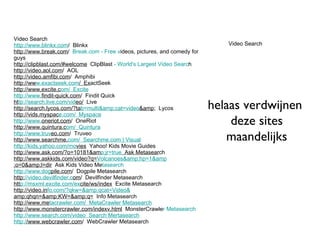 Video Search   http://www.blinkx.com /  Blinkx http://www.break.com /   Break.com - Free v ideos, pictures, and comedy for guys http://clipblast.com/#welcome   ClipBlast  - World's Largest Video Searc h http://video.aol.com /  AOL http://video.amfibi.com /  Amphibi http://ww w.exactseek.com /  Ex actSeek http://www.excite.c om /  Excite http://www. findit-quick.com /  Findit Quick ht tp://search.live.com/vid eo/   Live http://search.lycos.com/?ta b=multi&amp;cat=video &amp ;  Lycos http://vids.myspac e.com /  Myspace http://www. oneriot.com /  OneRiot http://www.quintura.c om /  Quintura http://www.truv eo.com /  Truveo http://www.searchme. com /  Searchme.com | Visual http://kids.yahoo.com/mo vies   Yahoo! Kids Movie Guides http://www.ask.com/?o=10181&am p;jr=true   Ask Metasear ch http://www.askkids.com/video?q= Volcanoes&amp;hp=1&amp ;o=0&amp;l=dir   Ask Kids Video Me tasearch http://www.dog pile.com /  Dogpile Metasearch http: //video.devilfinder.c om /  Devilfinder Metasearch htt p://msxml.excite.com/ex cite/ws/index   Excite Metasearch http://video.in fo.com/?qkw=&amp;qcat=Video& amp;qhqn=&amp;KW=&amp;q=   Info Metasearch http://www.me tacrawler.com /  MetaCrawler Metasearch http://www.monstercrawler.com/indexv.html   MonsterCrawle r Metasearch http://www.search.com/video   Search Mertasearch http:/ /www.webcrawler.com /  WebCrawler Metasearch Video Search helaas verdwijnen  deze sites maandelijks 