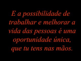 E a possibilidade de
trabalhar e melhorar a
vida das pessoas é uma
oportunidade única,
que tu tens nas mãos.
 