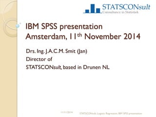 IBM SPSS presentation Amsterdam, 11th November 2014 
Drs. Ing. J.A.C.M. Smit (Jan) 
Director of 
STATSCONsult, based in Drunen NL 
11/11/2014 
STATSCONsult, Logistic Regression, IBM SPSS presentation  