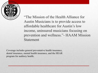 “The Mission of the Health Alliance for
                 Austin Musicians is to provide access to
                 affordable healthcare for Austin’s low
                 income, uninsured musicians focusing on
                 prevention and wellness.”- HAAM Mission
                 Statement

Coverage includes general preventative health insurance,
dental insurance, mental health insurance, and the HEAR
program for auditory health.
 