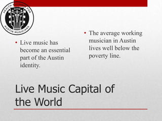 • The average working
• Live music has          musician in Austin
  become an essential     lives well below the
  part of the Austin      poverty line.
  identity.



Live Music Capital of
the World
 
