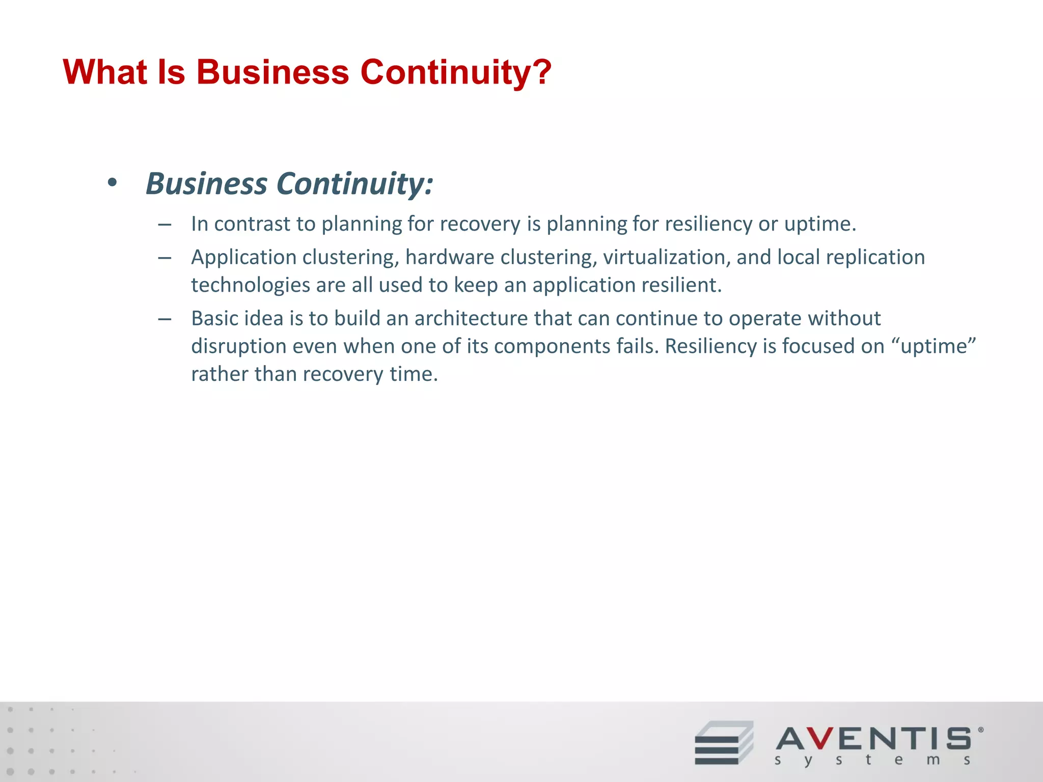 What Is Business Continuity?
• Business Continuity:
– In contrast to planning for recovery is planning for resiliency or uptime.
– Application clustering, hardware clustering, virtualization, and local replication
technologies are all used to keep an application resilient.
– Basic idea is to build an architecture that can continue to operate without
disruption even when one of its components fails. Resiliency is focused on “uptime”
rather than recovery time.

 