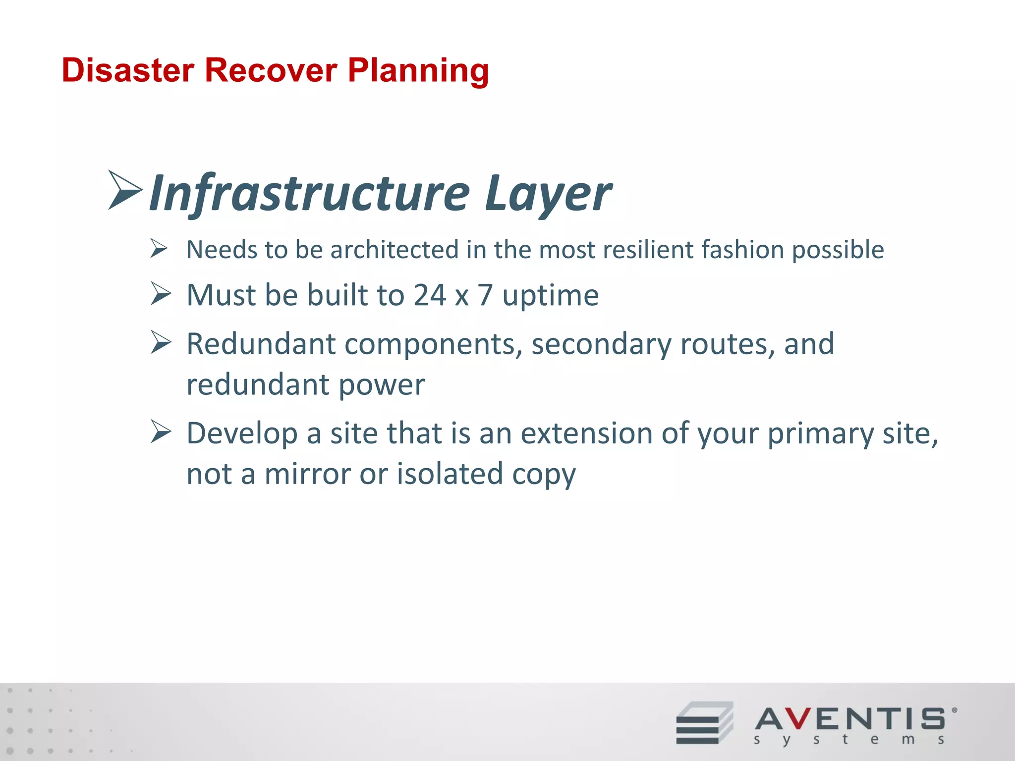 Disaster Recover Planning

Infrastructure Layer
 Needs to be architected in the most resilient fashion possible

 Must be built to 24 x 7 uptime
 Redundant components, secondary routes, and
redundant power
 Develop a site that is an extension of your primary site,
not a mirror or isolated copy

 