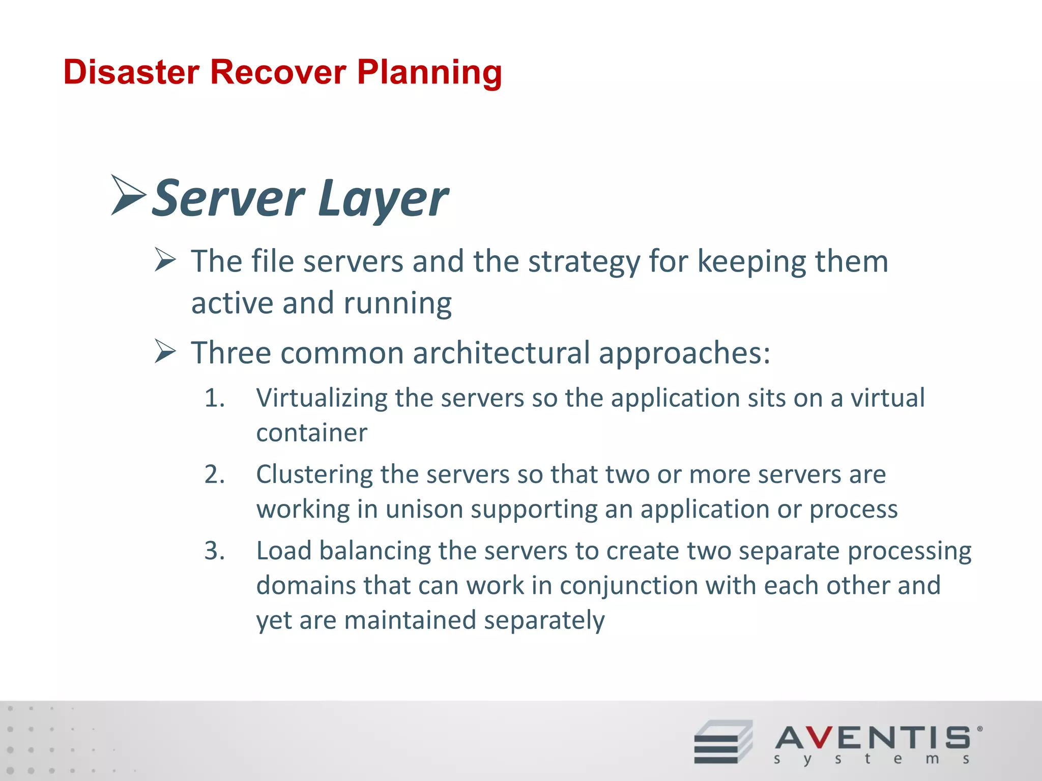Disaster Recover Planning

Server Layer
• The file servers and the strategy for keeping them
active and running
• Three common architectural approaches:
1.
2.
3.

Virtualizing the servers so the application sits on a virtual
container
Clustering the servers so that two or more servers are
working in unison supporting an application or process
Load balancing the servers to create two separate processing
domains that can work in conjunction with each other and
yet are maintained separately

 
